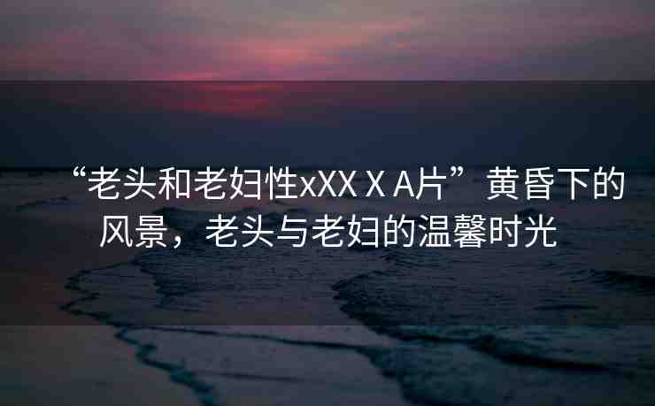 “老頭和老婦性xXXⅩA片”黃昏下的風(fēng)景，老頭與老婦的溫馨時光