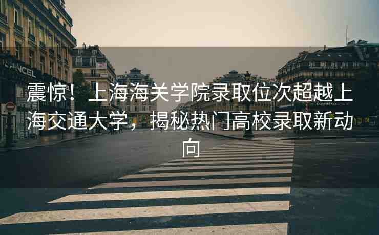 震驚！上海海關(guān)學(xué)院錄取位次超越上海交通大學(xué)，揭秘?zé)衢T高校錄取新動(dòng)向