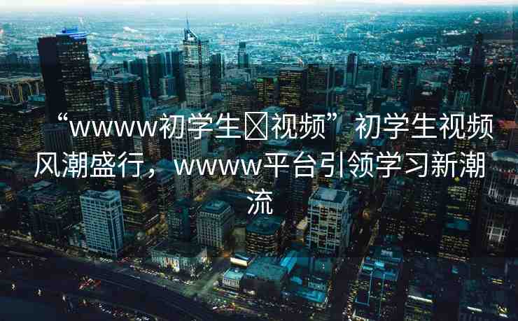 “wwww初學(xué)生?視頻”初學(xué)生視頻風(fēng)潮盛行，wwww平臺引領(lǐng)學(xué)習(xí)新潮流