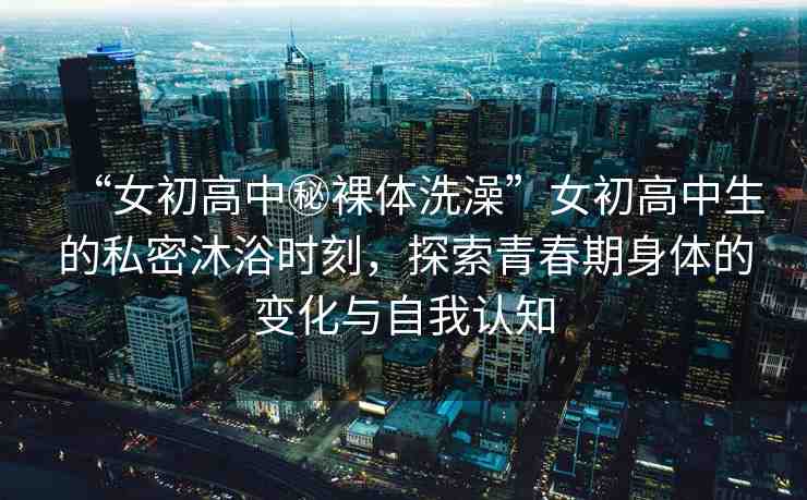 “女初高中秘裸體洗澡”女初高中生的私密沐浴時(shí)刻，探索青春期身體的變化與自我認(rèn)知