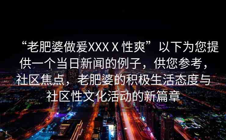 “老肥婆做爰XXXⅩ性爽”以下為您提供一個當(dāng)日新聞的例子，供您參考，社區(qū)焦點，老肥婆的積極生活態(tài)度與社區(qū)性文化活動的新篇章