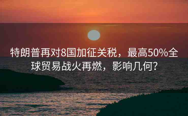 特朗普再對(duì)8國(guó)加征關(guān)稅，最高50%全球貿(mào)易戰(zhàn)火再燃，影響幾何？