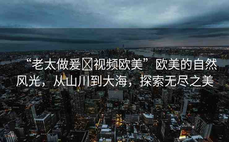 “老太做爰?視頻歐美”歐美的自然風光，從山川到大海，探索無盡之美