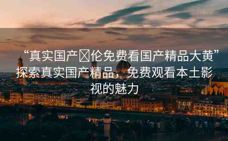 “真實(shí)國產(chǎn)亂倫免費(fèi)看國產(chǎn)精品大黃”探索真實(shí)國產(chǎn)精品，免費(fèi)觀看本土影視的魅力