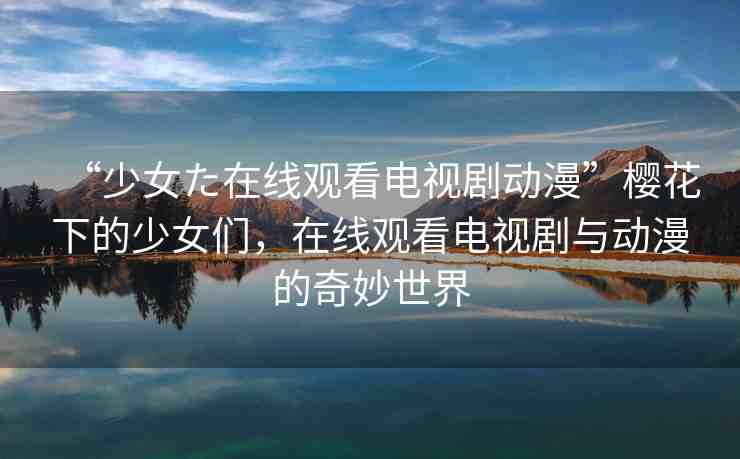 “少女た在線觀看電視劇動漫”櫻花下的少女們，在線觀看電視劇與動漫的奇妙世界