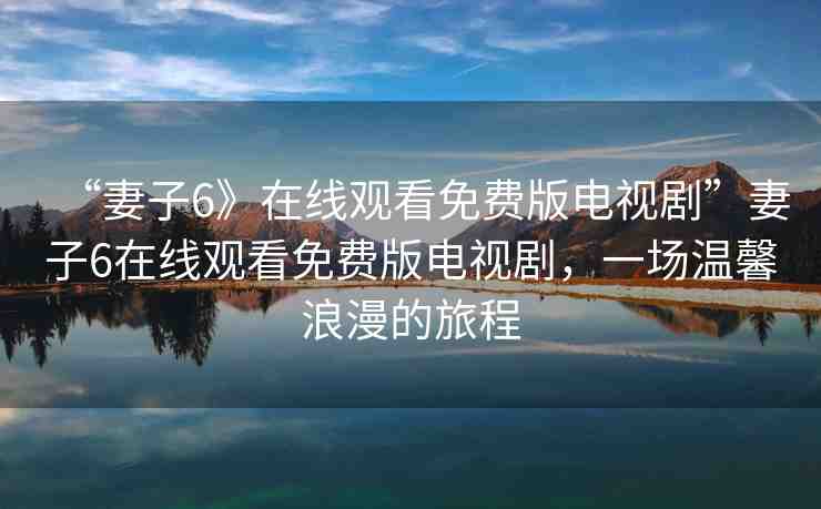 “妻子6》在線觀看免費版電視劇”妻子6在線觀看免費版電視劇，一場溫馨浪漫的旅程