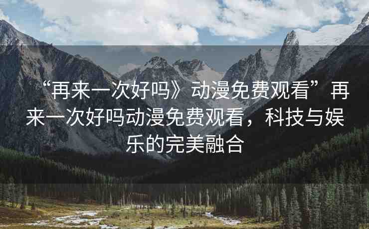 “再來一次好嗎》動漫免費(fèi)觀看”再來一次好嗎動漫免費(fèi)觀看，科技與娛樂的完美融合