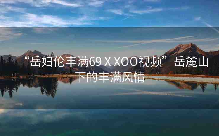 “岳婦倫豐滿69ⅩXOO視頻”岳麓山下的豐滿風(fēng)情