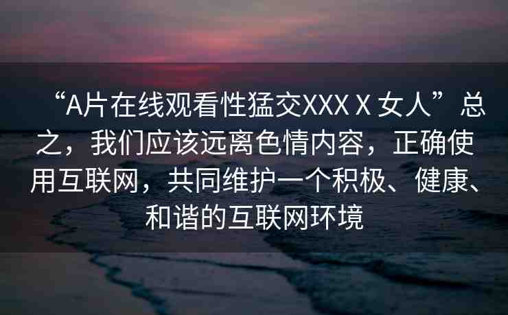 “A片在線觀看性猛交XXXⅩ女人”總之，我們應(yīng)該遠離色情內(nèi)容，正確使用互聯(lián)網(wǎng)，共同維護一個積極、健康、和諧的互聯(lián)網(wǎng)環(huán)境