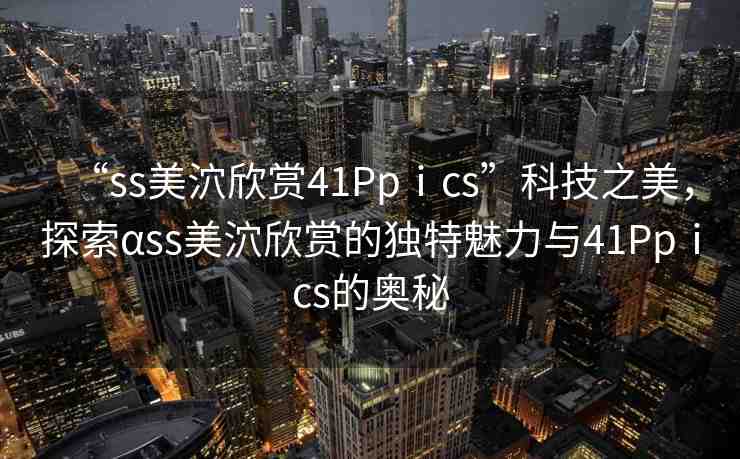 “ss美泬欣賞41Ppⅰcs”科技之美，探索αss美泬欣賞的獨特魅力與41Ppⅰcs的奧秘
