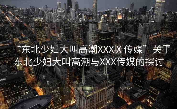 “東北少婦大叫高潮XXXⅩ傳媒”關(guān)于東北少婦大叫高潮與XXX傳媒的探討