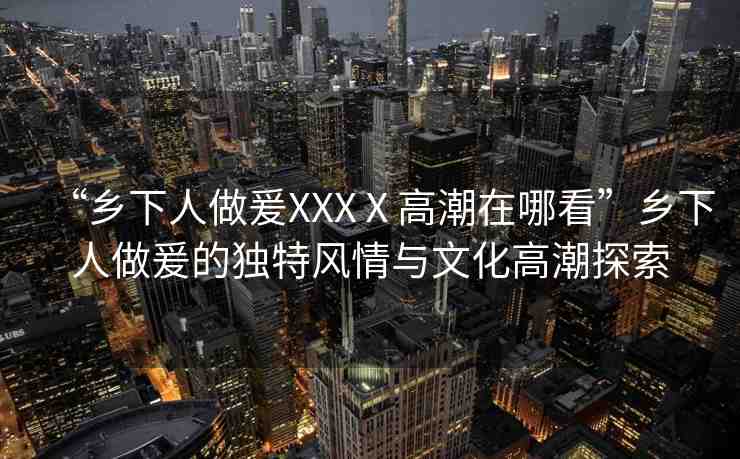 “鄉(xiāng)下人做爰XXXⅩ高潮在哪看”鄉(xiāng)下人做爰的獨(dú)特風(fēng)情與文化高潮探索