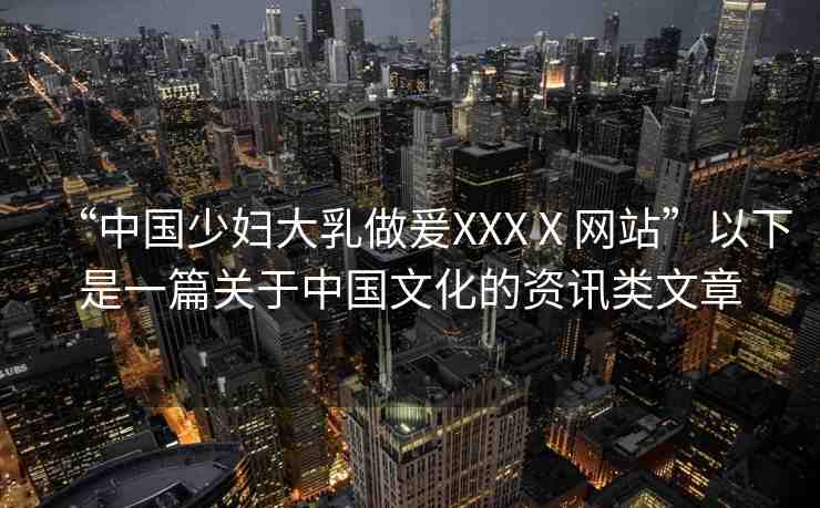 “中國少婦大乳做爰XXXⅩ網(wǎng)站”以下是一篇關(guān)于中國文化的資訊類文章