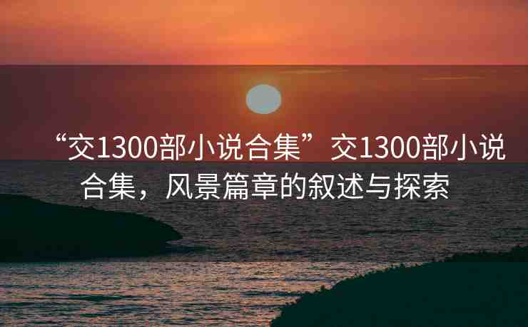 “交1300部小說合集”交1300部小說合集，風(fēng)景篇章的敘述與探索