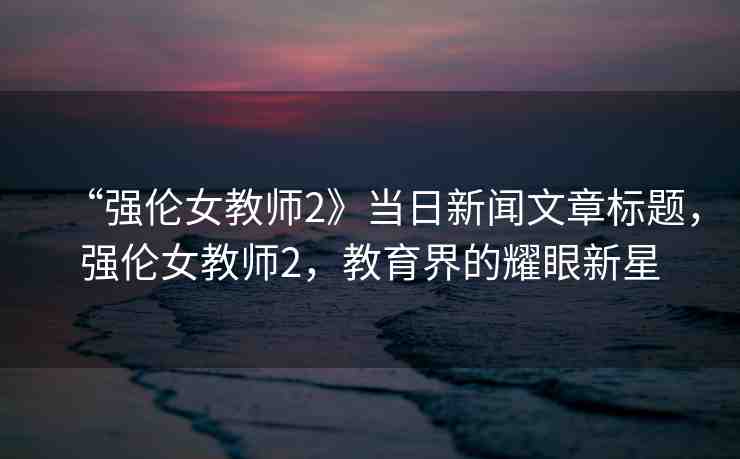 “強(qiáng)倫女教師2》當(dāng)日新聞文章標(biāo)題，強(qiáng)倫女教師2，教育界的耀眼新星
