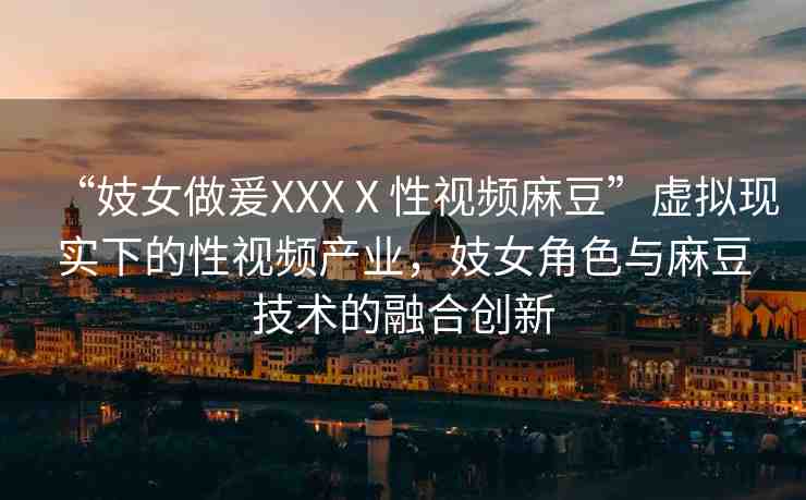 “妓女做爰XXXⅩ性視頻麻豆”虛擬現(xiàn)實(shí)下的性視頻產(chǎn)業(yè)，妓女角色與麻豆技術(shù)的融合創(chuàng)新