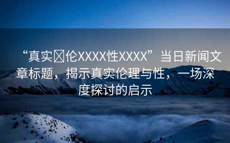 “真實亂倫XXXX性XXXX”當日新聞文章標題，揭示真實倫理與性，一場深度探討的啟示