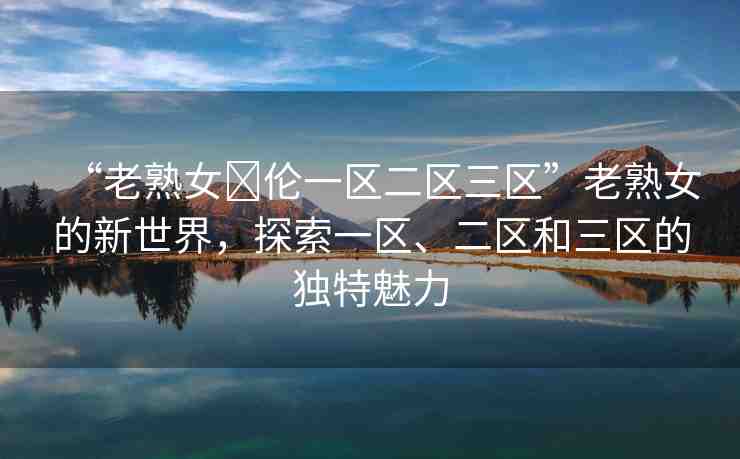 “老熟女亂倫一區(qū)二區(qū)三區(qū)”老熟女的新世界，探索一區(qū)、二區(qū)和三區(qū)的獨(dú)特魅力