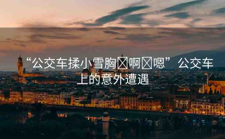 “公交車揉小雪胸?啊?嗯”公交車上的意外遭遇