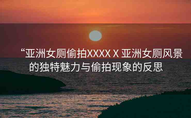 “亞洲女廁偷拍XXXXⅩ亞洲女廁風(fēng)景的獨特魅力與偷拍現(xiàn)象的反思