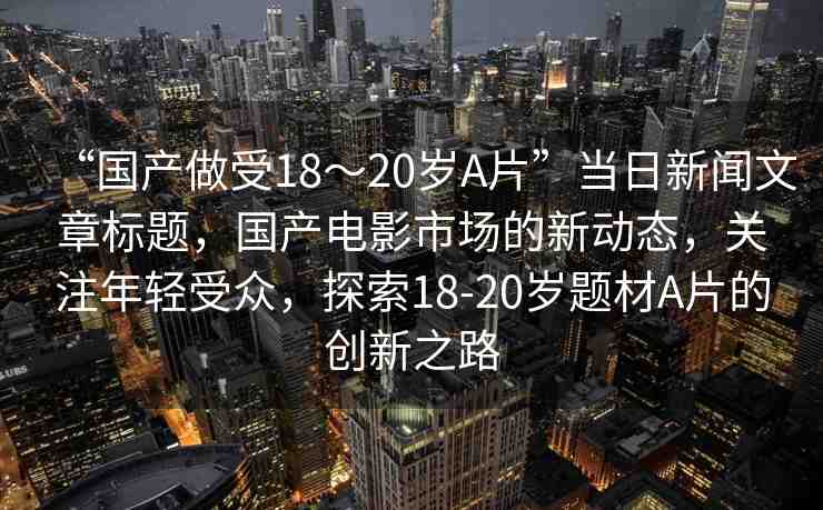 “國產(chǎn)做受18～20歲A片”當日新聞文章標題，國產(chǎn)電影市場的新動態(tài)，關(guān)注年輕受眾，探索18-20歲題材A片的創(chuàng)新之路