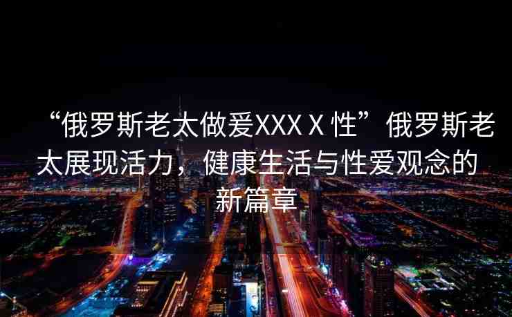 “俄羅斯老太做爰XXXⅩ性”俄羅斯老太展現(xiàn)活力，健康生活與性愛(ài)觀念的新篇章