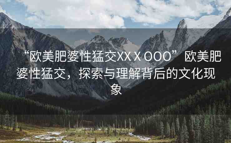 “歐美肥婆性猛交XXⅩOOO”歐美肥婆性猛交，探索與理解背后的文化現(xiàn)象