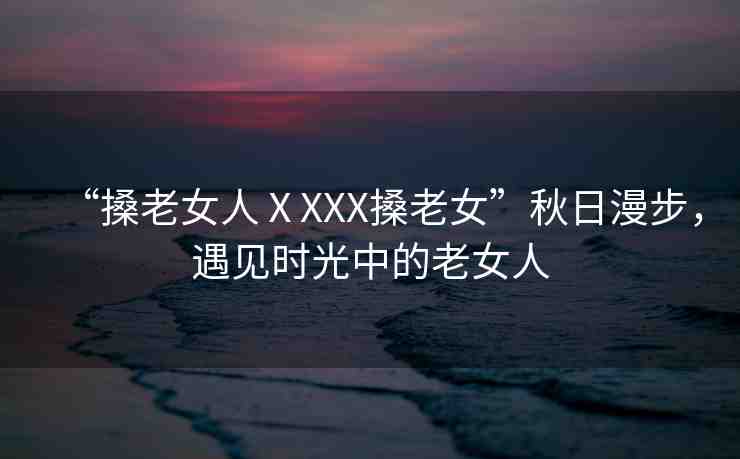 “搡老女人ⅩXXX搡老女”秋日漫步，遇見時光中的老女人
