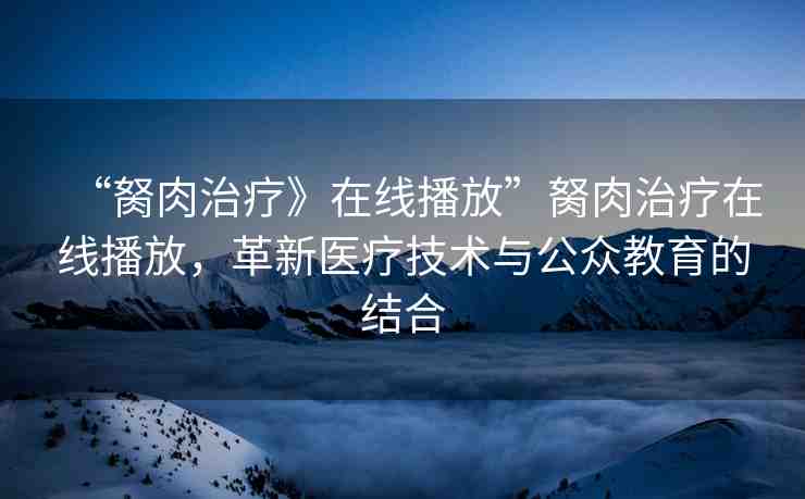“胬肉治療》在線播放”胬肉治療在線播放，革新醫(yī)療技術(shù)與公眾教育的結(jié)合