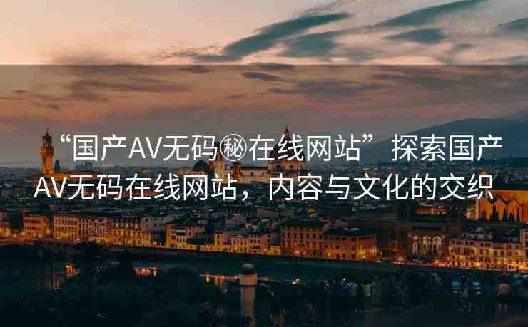 “國(guó)產(chǎn)AV無(wú)碼秘在線網(wǎng)站”探索國(guó)產(chǎn)AV無(wú)碼在線網(wǎng)站，內(nèi)容與文化的交織