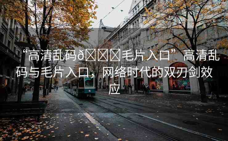“高清亂碼??毛片入口”高清亂碼與毛片入口，網(wǎng)絡(luò)時(shí)代的雙刃劍效應(yīng)
