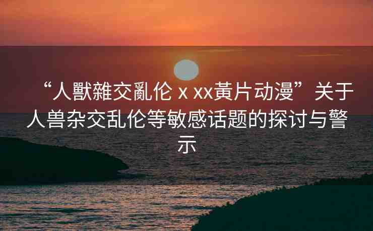 “人獸雜交亂倫ⅹxx黃片動(dòng)漫”關(guān)于人獸雜交亂倫等敏感話題的探討與警示