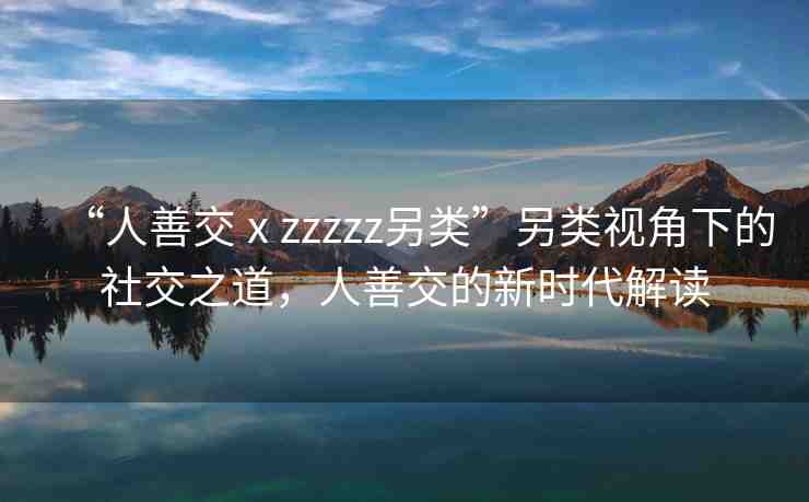 “人善交ⅹzzzzz另類”另類視角下的社交之道，人善交的新時(shí)代解讀