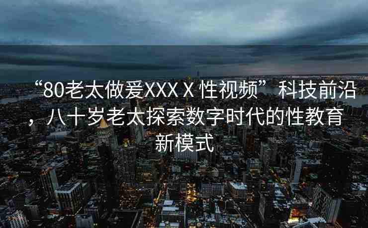 “80老太做爰XXXⅩ性視頻”科技前沿，八十歲老太探索數(shù)字時(shí)代的性教育新模式