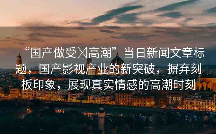 “國(guó)產(chǎn)做受?高潮”當(dāng)日新聞文章標(biāo)題，國(guó)產(chǎn)影視產(chǎn)業(yè)的新突破，摒棄刻板印象，展現(xiàn)真實(shí)情感的高潮時(shí)刻