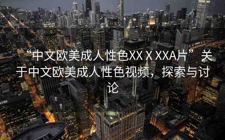 “中文歐美成人性色XXⅩXXA片”關于中文歐美成人性色視頻，探索與討論