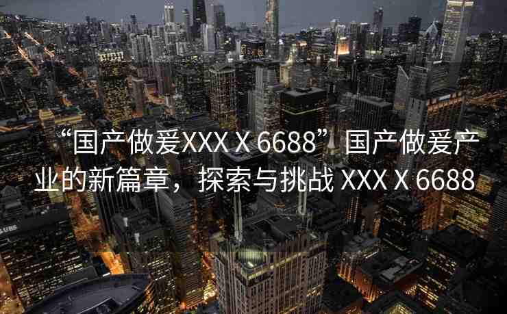 “國產(chǎn)做爰XXXⅩ6688”國產(chǎn)做爰產(chǎn)業(yè)的新篇章，探索與挑戰(zhàn) XXXⅩ6688
