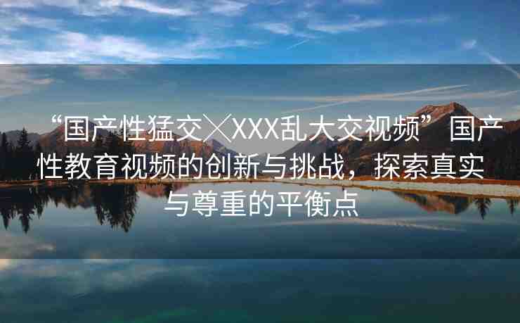 “國產(chǎn)性猛交╳XXX亂大交視頻”國產(chǎn)性教育視頻的創(chuàng)新與挑戰(zhàn)，探索真實與尊重的平衡點