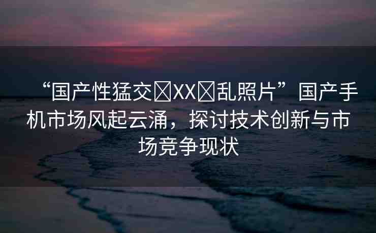 “國產(chǎn)性猛交?XX?亂照片”國產(chǎn)手機(jī)市場風(fēng)起云涌，探討技術(shù)創(chuàng)新與市場競爭現(xiàn)狀