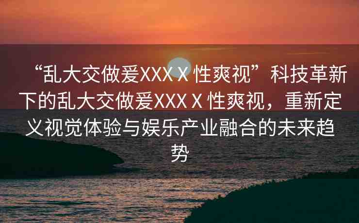 “亂大交做爰XXXⅩ性爽視”科技革新下的亂大交做爰XXXⅩ性爽視，重新定義視覺體驗與娛樂產(chǎn)業(yè)融合的未來趨勢
