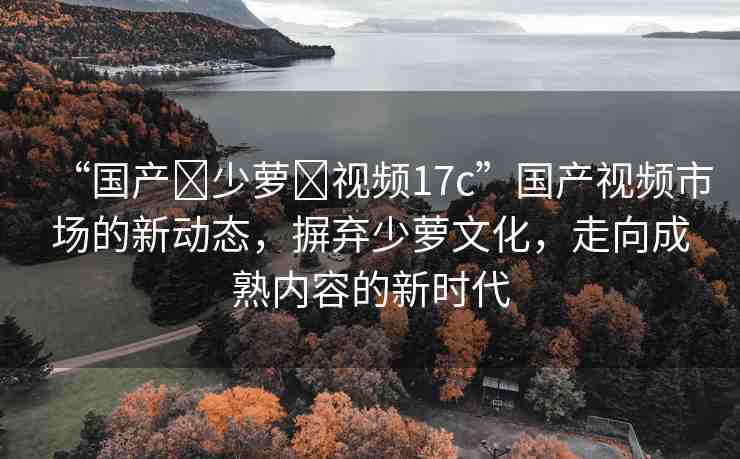 “國產(chǎn)?少蘿?視頻17c”國產(chǎn)視頻市場的新動(dòng)態(tài)，摒棄少蘿文化，走向成熟內(nèi)容的新時(shí)代