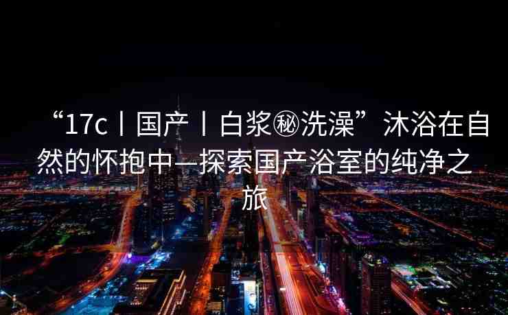 “17c丨國產(chǎn)丨白漿秘洗澡”沐浴在自然的懷抱中—探索國產(chǎn)浴室的純凈之旅