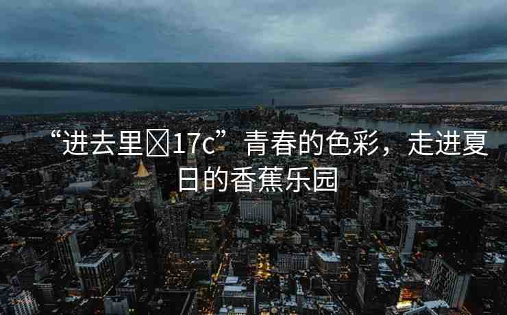 “進去里?17c”青春的色彩，走進夏日的香蕉樂園