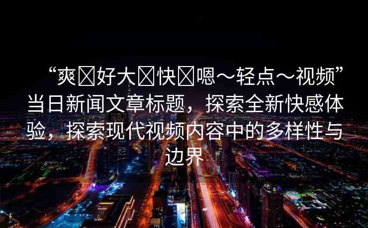 “爽?好大?快?嗯～輕點(diǎn)～視頻”當(dāng)日新聞文章標(biāo)題，探索全新快感體驗(yàn)，探索現(xiàn)代視頻內(nèi)容中的多樣性與邊界