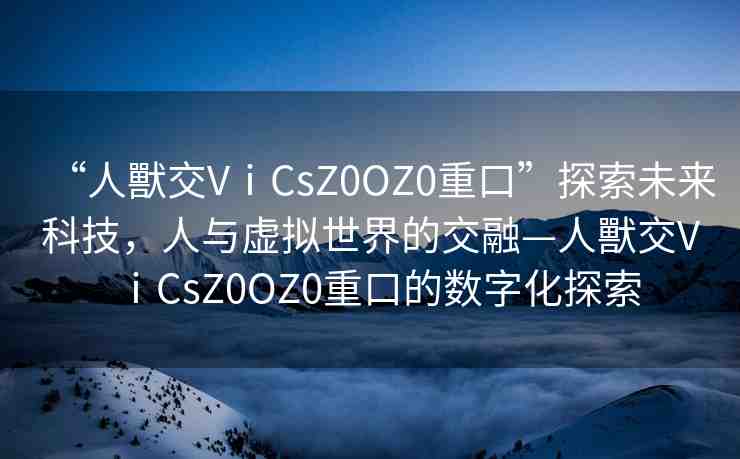 “人獸交VⅰCsZ0OZ0重口”探索未來科技，人與虛擬世界的交融—人獸交VⅰCsZ0OZ0重口的數(shù)字化探索