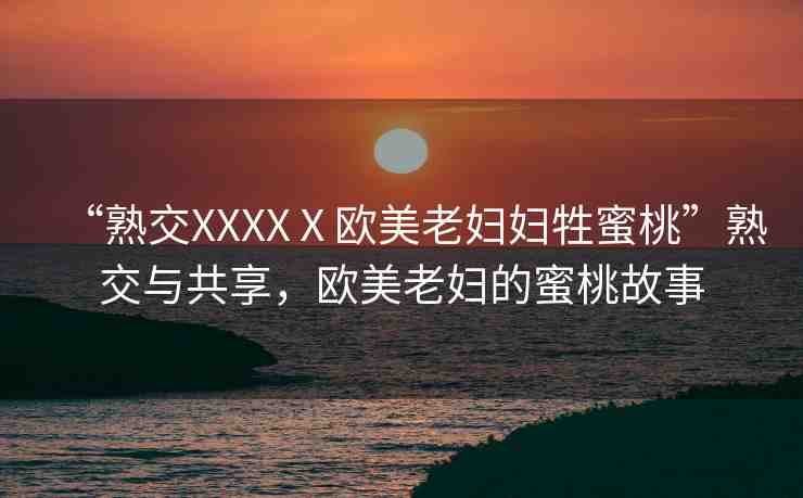 “熟交XXXXⅩ歐美老婦婦牲蜜桃”熟交與共享，歐美老婦的蜜桃故事