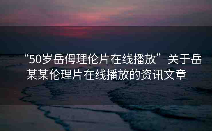 “50歲岳?理倫片在線播放”關(guān)于岳某某倫理片在線播放的資訊文章