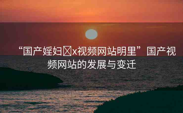 “國產(chǎn)婬婦?x視頻網(wǎng)站明里”國產(chǎn)視頻網(wǎng)站的發(fā)展與變遷
