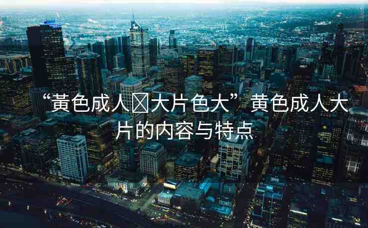 “黃色成人?大片色大”黃色成人大片的內(nèi)容與特點(diǎn)