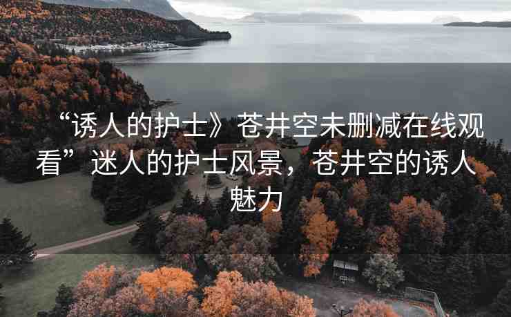 “誘人的護(hù)士》蒼井空未刪減在線觀看”迷人的護(hù)士風(fēng)景，蒼井空的誘人魅力